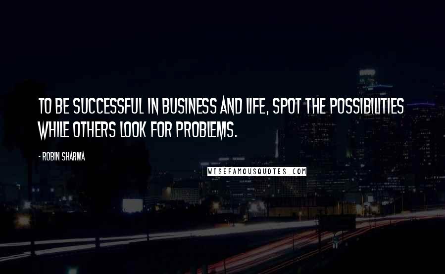 Robin Sharma Quotes: To be successful in business and life, spot the possibilities while others look for problems.