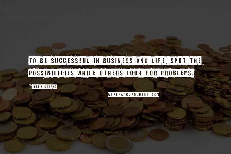 Robin Sharma Quotes: To be successful in business and life, spot the possibilities while others look for problems.