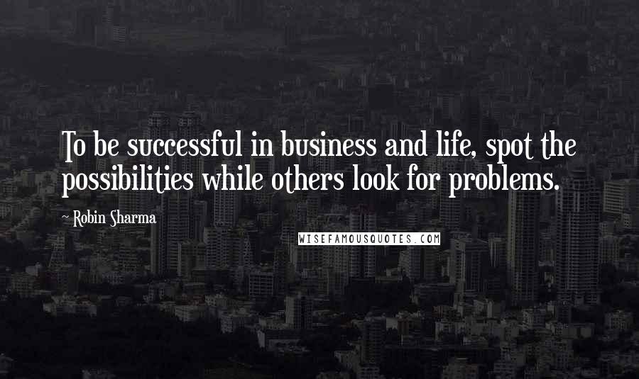 Robin Sharma Quotes: To be successful in business and life, spot the possibilities while others look for problems.