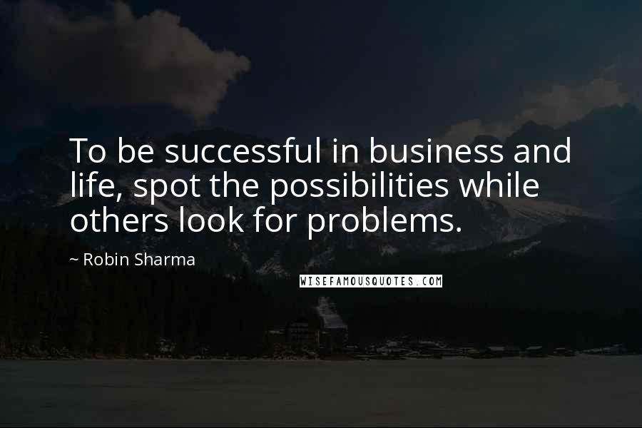 Robin Sharma Quotes: To be successful in business and life, spot the possibilities while others look for problems.