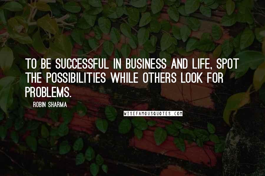 Robin Sharma Quotes: To be successful in business and life, spot the possibilities while others look for problems.