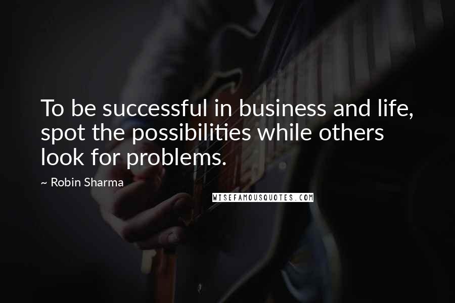 Robin Sharma Quotes: To be successful in business and life, spot the possibilities while others look for problems.