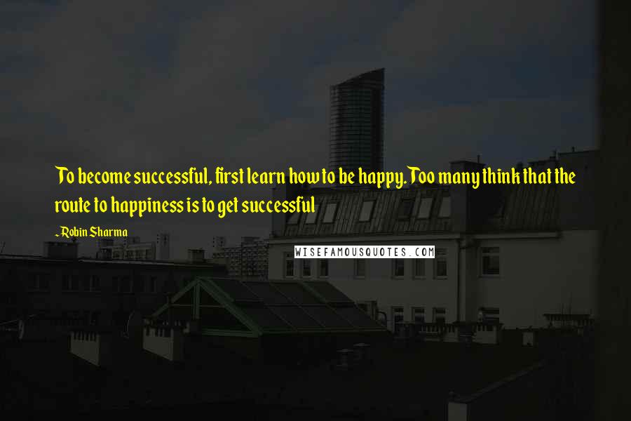 Robin Sharma Quotes: To become successful, first learn how to be happy. Too many think that the route to happiness is to get successful