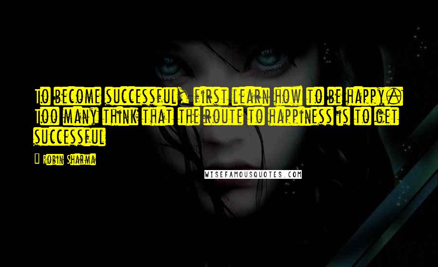 Robin Sharma Quotes: To become successful, first learn how to be happy. Too many think that the route to happiness is to get successful