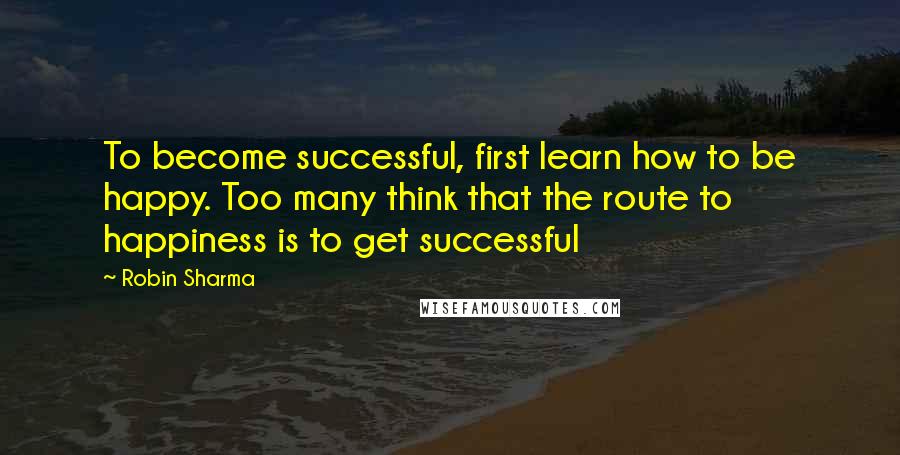 Robin Sharma Quotes: To become successful, first learn how to be happy. Too many think that the route to happiness is to get successful