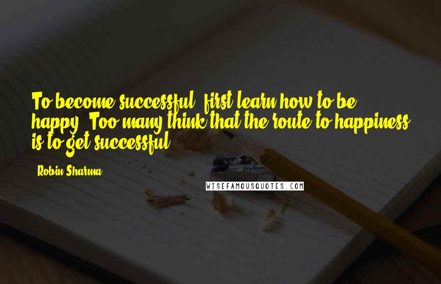 Robin Sharma Quotes: To become successful, first learn how to be happy. Too many think that the route to happiness is to get successful