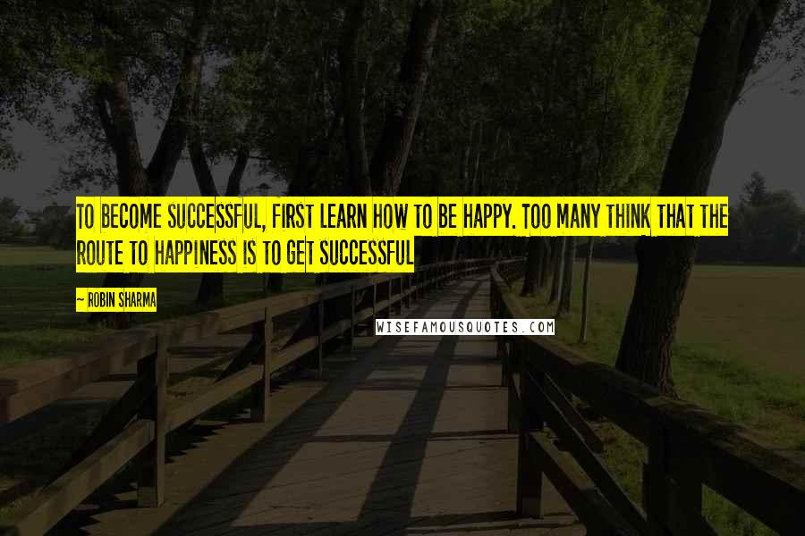 Robin Sharma Quotes: To become successful, first learn how to be happy. Too many think that the route to happiness is to get successful