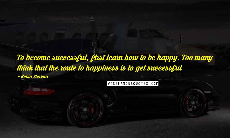 Robin Sharma Quotes: To become successful, first learn how to be happy. Too many think that the route to happiness is to get successful