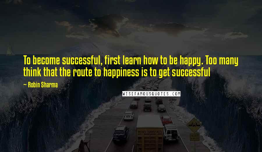 Robin Sharma Quotes: To become successful, first learn how to be happy. Too many think that the route to happiness is to get successful