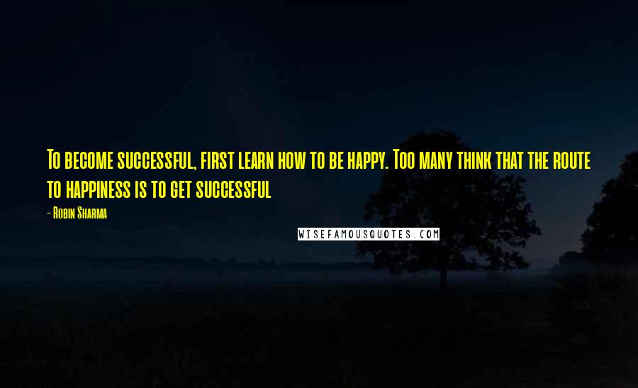 Robin Sharma Quotes: To become successful, first learn how to be happy. Too many think that the route to happiness is to get successful