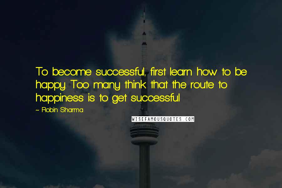 Robin Sharma Quotes: To become successful, first learn how to be happy. Too many think that the route to happiness is to get successful