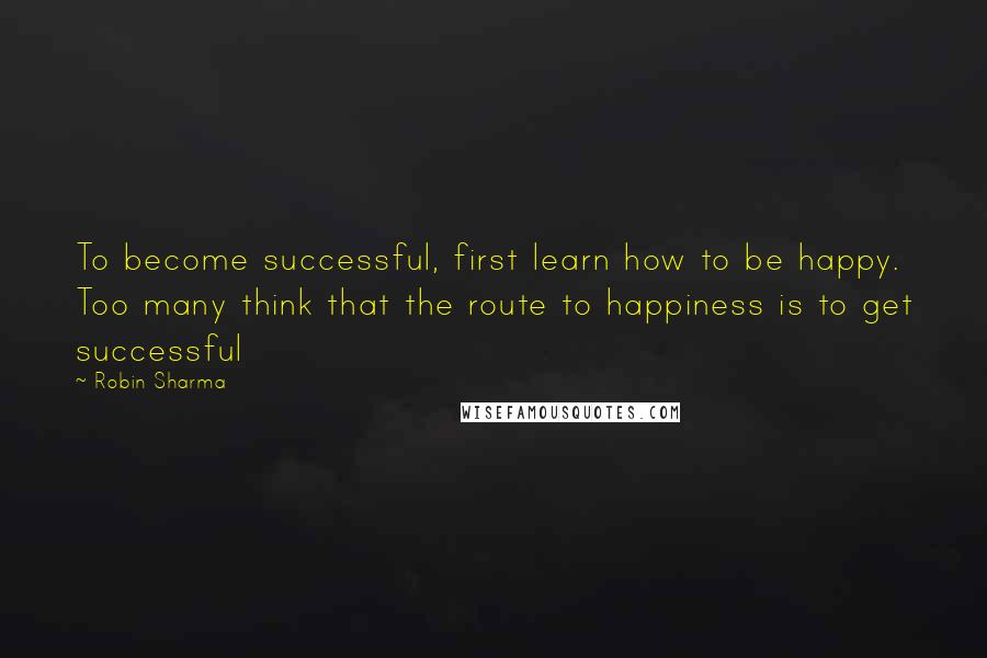 Robin Sharma Quotes: To become successful, first learn how to be happy. Too many think that the route to happiness is to get successful