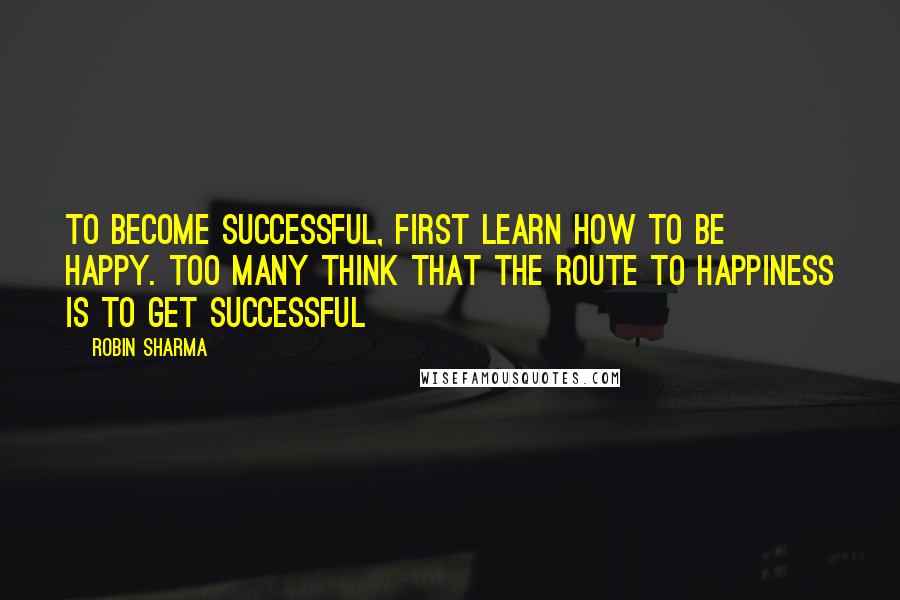 Robin Sharma Quotes: To become successful, first learn how to be happy. Too many think that the route to happiness is to get successful