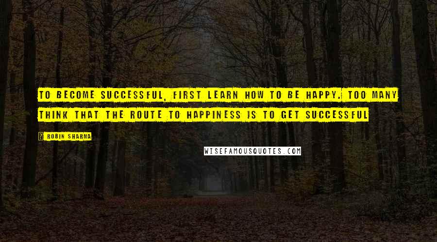 Robin Sharma Quotes: To become successful, first learn how to be happy. Too many think that the route to happiness is to get successful