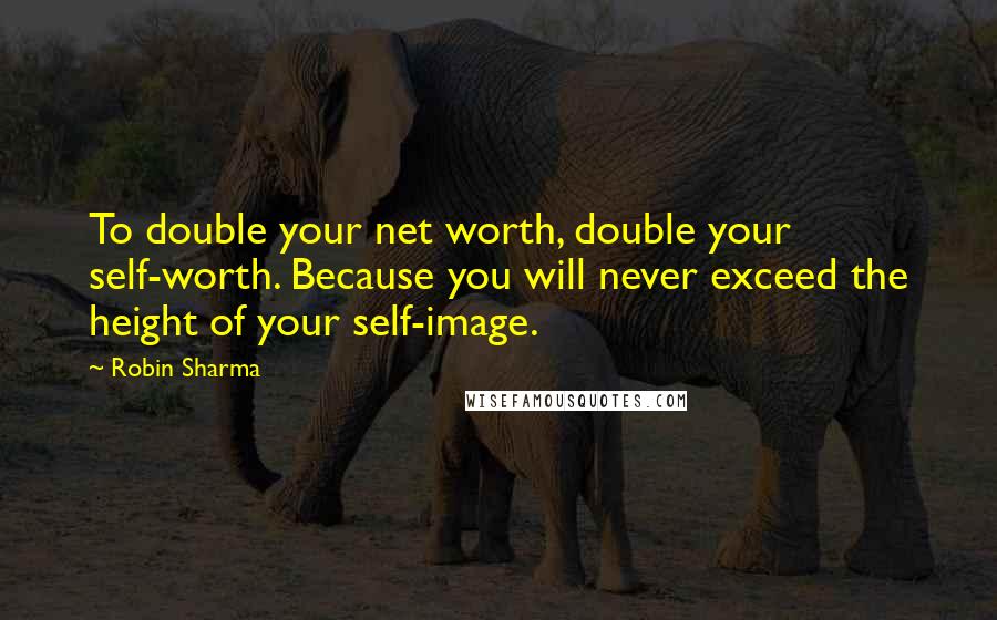 Robin Sharma Quotes: To double your net worth, double your self-worth. Because you will never exceed the height of your self-image.