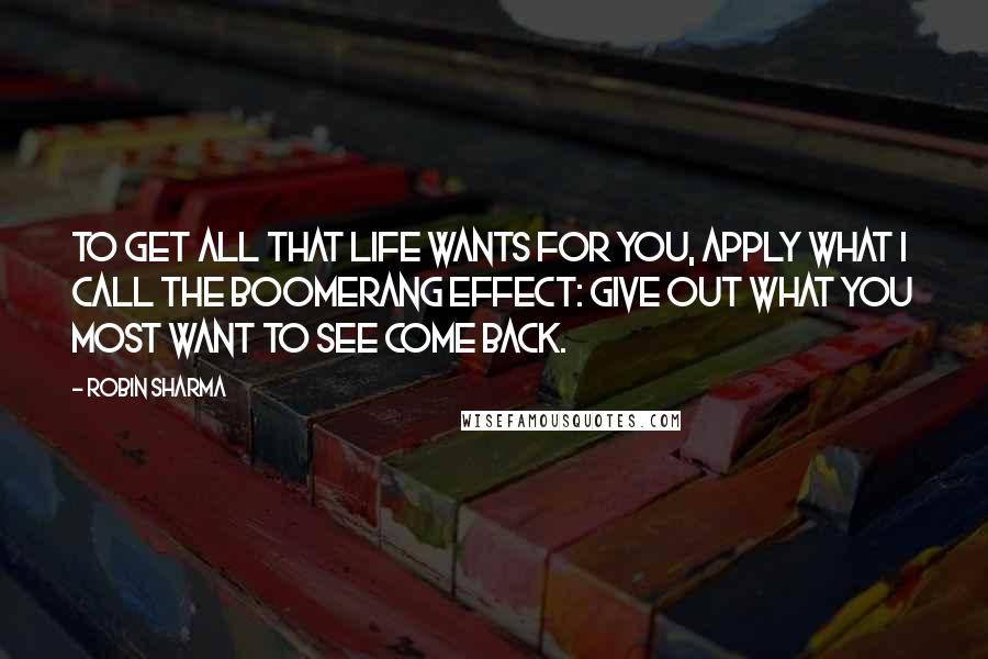 Robin Sharma Quotes: To get all that life wants for you, apply what I call the Boomerang Effect: Give out what you most want to see come back.