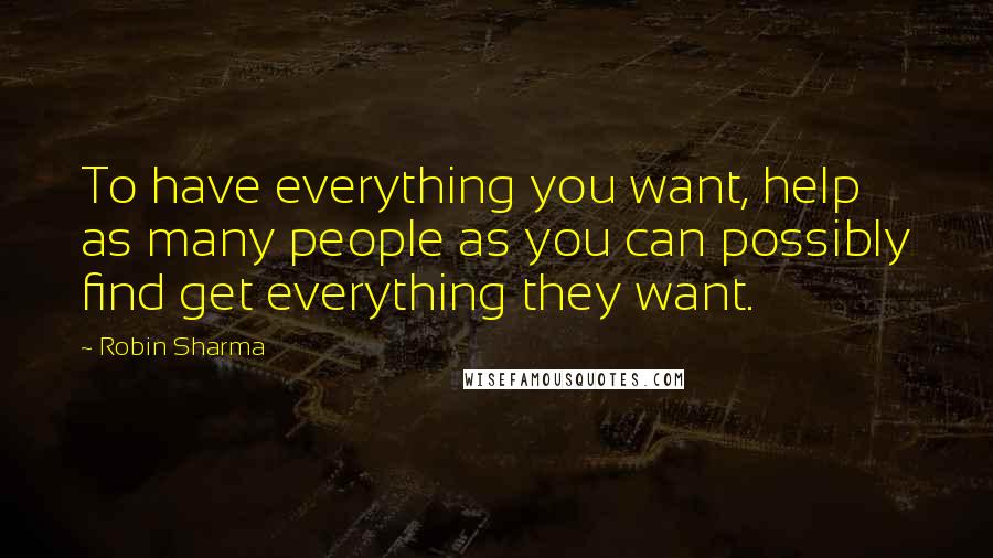Robin Sharma Quotes: To have everything you want, help as many people as you can possibly find get everything they want.