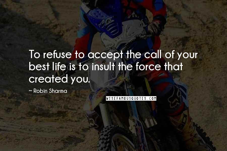 Robin Sharma Quotes: To refuse to accept the call of your best life is to insult the force that created you.