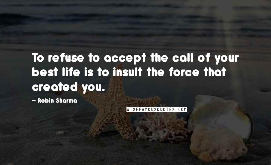 Robin Sharma Quotes: To refuse to accept the call of your best life is to insult the force that created you.
