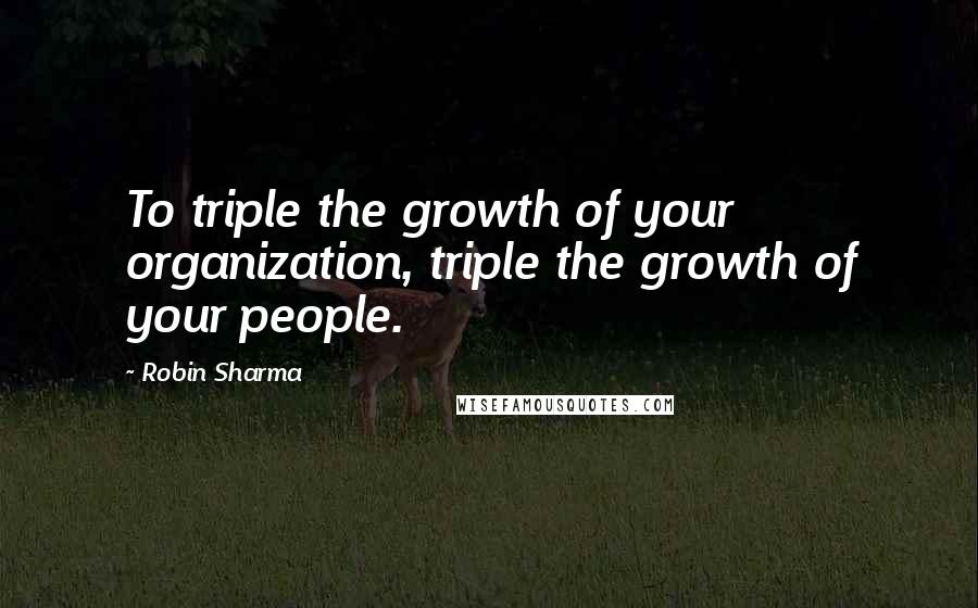 Robin Sharma Quotes: To triple the growth of your organization, triple the growth of your people.