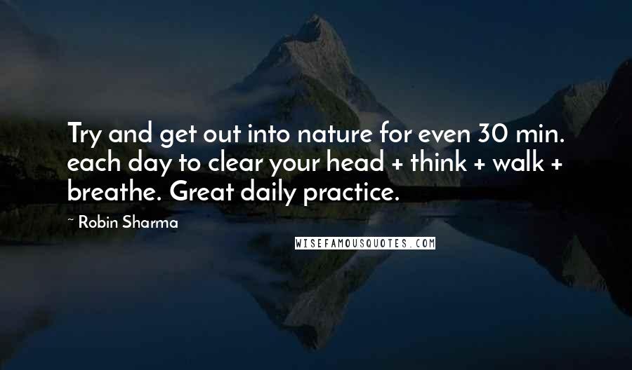 Robin Sharma Quotes: Try and get out into nature for even 30 min. each day to clear your head + think + walk + breathe. Great daily practice.