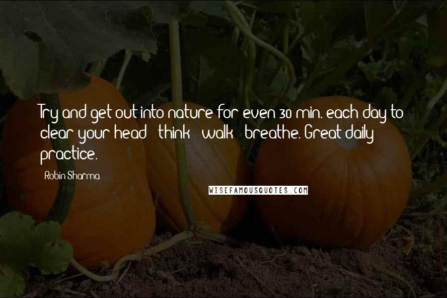 Robin Sharma Quotes: Try and get out into nature for even 30 min. each day to clear your head + think + walk + breathe. Great daily practice.