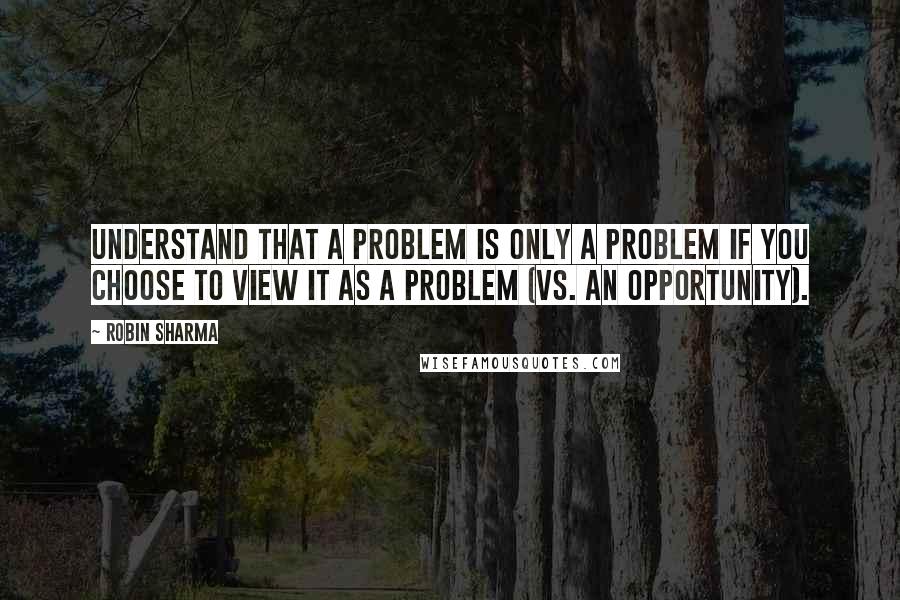 Robin Sharma Quotes: Understand that a problem is only a problem if you choose to view it as a problem (vs. an opportunity).