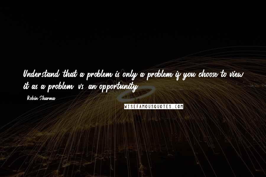 Robin Sharma Quotes: Understand that a problem is only a problem if you choose to view it as a problem (vs. an opportunity).