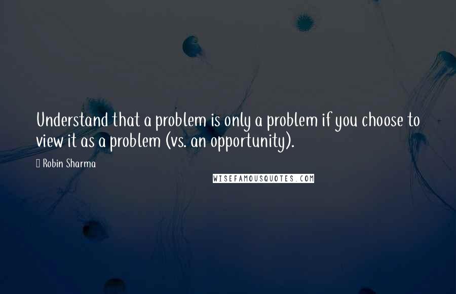 Robin Sharma Quotes: Understand that a problem is only a problem if you choose to view it as a problem (vs. an opportunity).