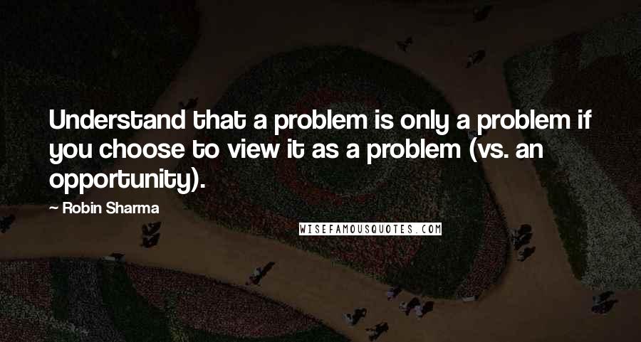 Robin Sharma Quotes: Understand that a problem is only a problem if you choose to view it as a problem (vs. an opportunity).