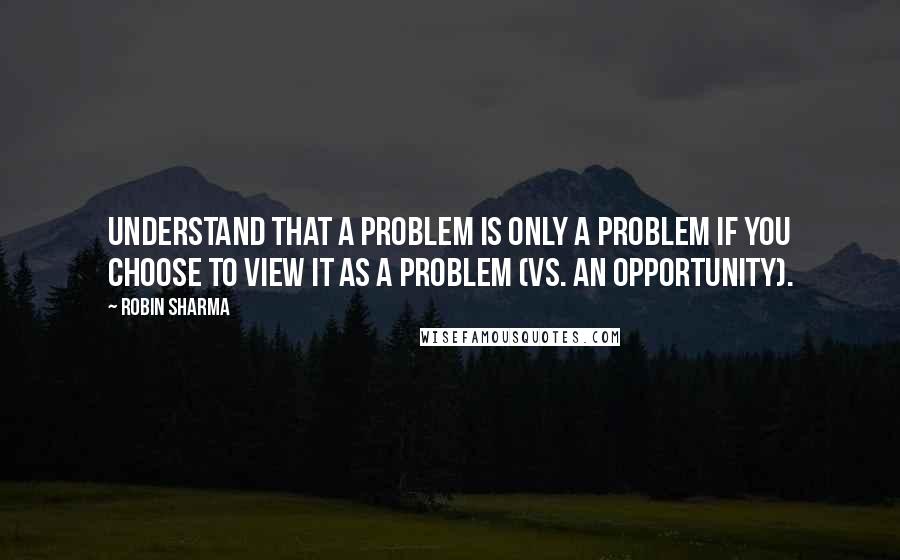 Robin Sharma Quotes: Understand that a problem is only a problem if you choose to view it as a problem (vs. an opportunity).