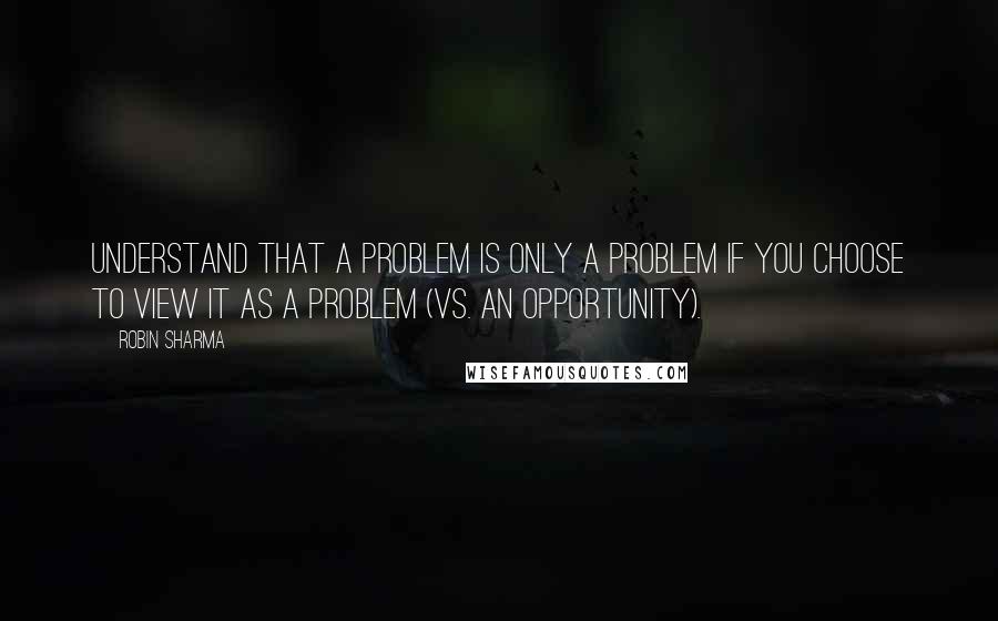 Robin Sharma Quotes: Understand that a problem is only a problem if you choose to view it as a problem (vs. an opportunity).