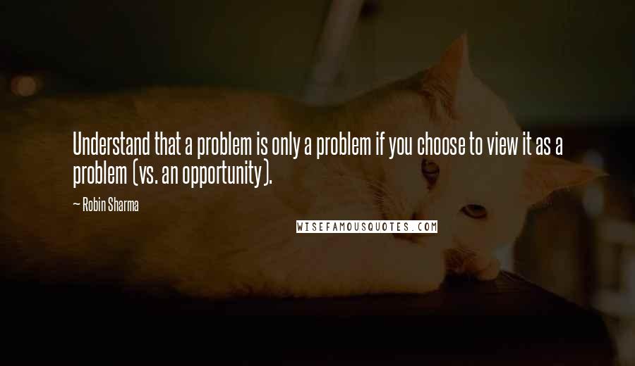 Robin Sharma Quotes: Understand that a problem is only a problem if you choose to view it as a problem (vs. an opportunity).