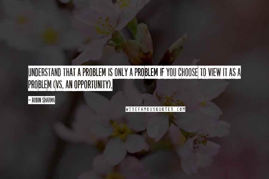 Robin Sharma Quotes: Understand that a problem is only a problem if you choose to view it as a problem (vs. an opportunity).