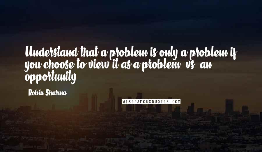 Robin Sharma Quotes: Understand that a problem is only a problem if you choose to view it as a problem (vs. an opportunity).