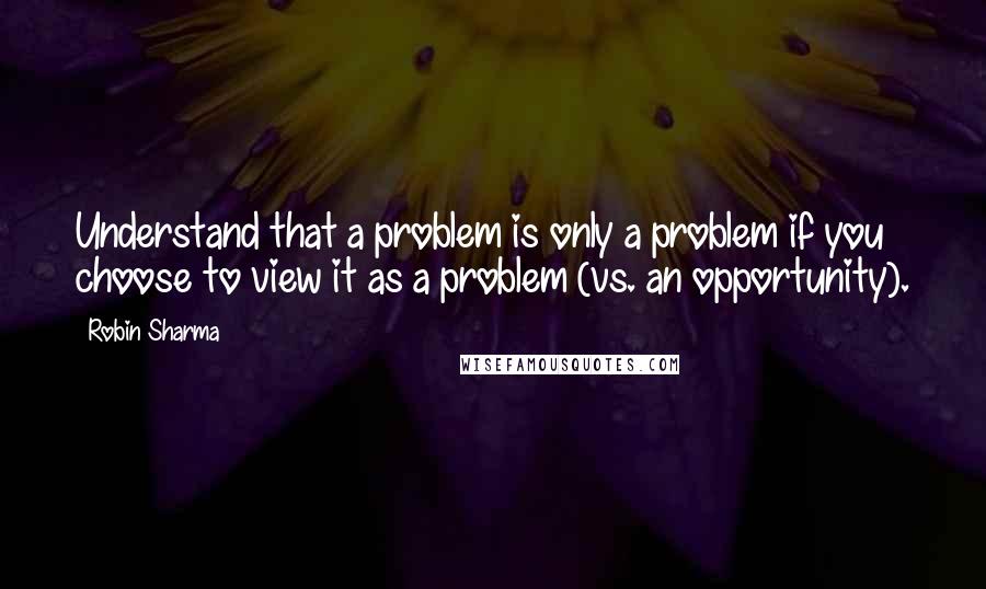 Robin Sharma Quotes: Understand that a problem is only a problem if you choose to view it as a problem (vs. an opportunity).