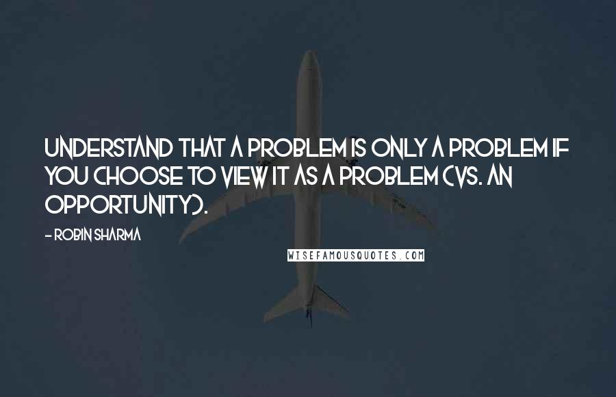 Robin Sharma Quotes: Understand that a problem is only a problem if you choose to view it as a problem (vs. an opportunity).