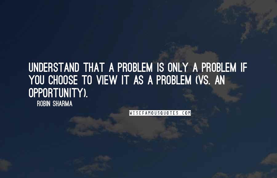 Robin Sharma Quotes: Understand that a problem is only a problem if you choose to view it as a problem (vs. an opportunity).