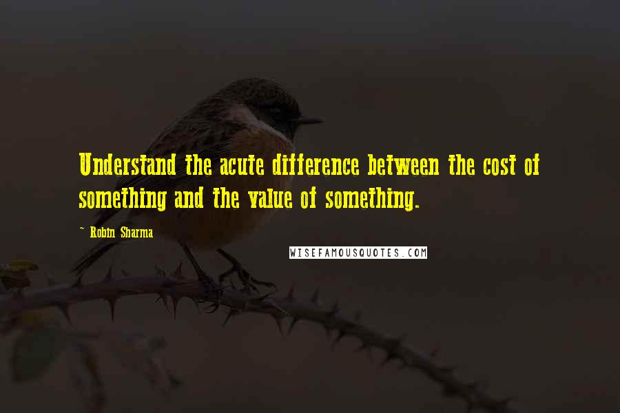 Robin Sharma Quotes: Understand the acute difference between the cost of something and the value of something.