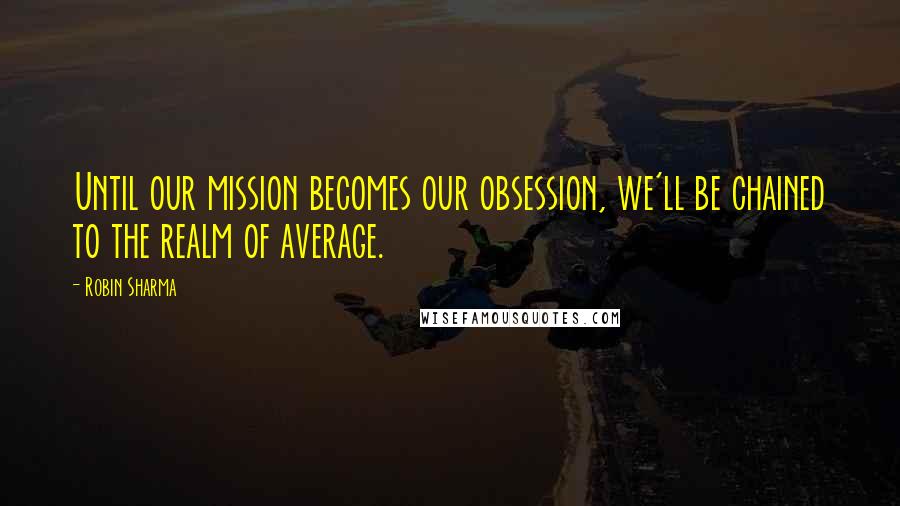 Robin Sharma Quotes: Until our mission becomes our obsession, we'll be chained to the realm of average.