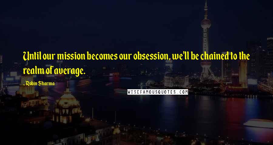 Robin Sharma Quotes: Until our mission becomes our obsession, we'll be chained to the realm of average.