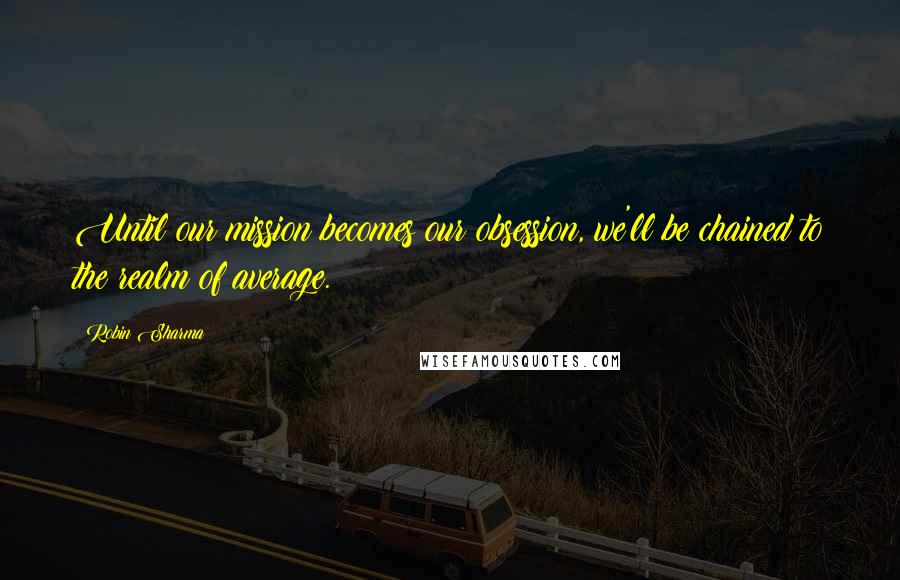 Robin Sharma Quotes: Until our mission becomes our obsession, we'll be chained to the realm of average.