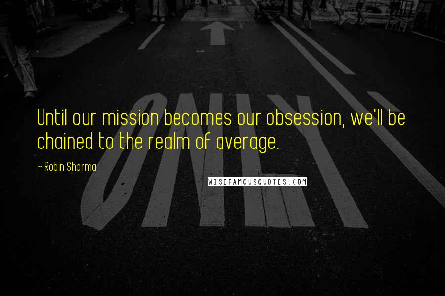 Robin Sharma Quotes: Until our mission becomes our obsession, we'll be chained to the realm of average.