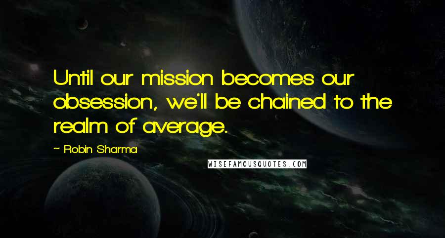 Robin Sharma Quotes: Until our mission becomes our obsession, we'll be chained to the realm of average.