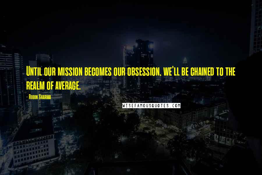 Robin Sharma Quotes: Until our mission becomes our obsession, we'll be chained to the realm of average.