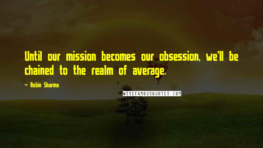 Robin Sharma Quotes: Until our mission becomes our obsession, we'll be chained to the realm of average.