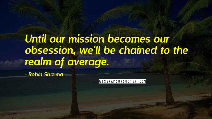 Robin Sharma Quotes: Until our mission becomes our obsession, we'll be chained to the realm of average.