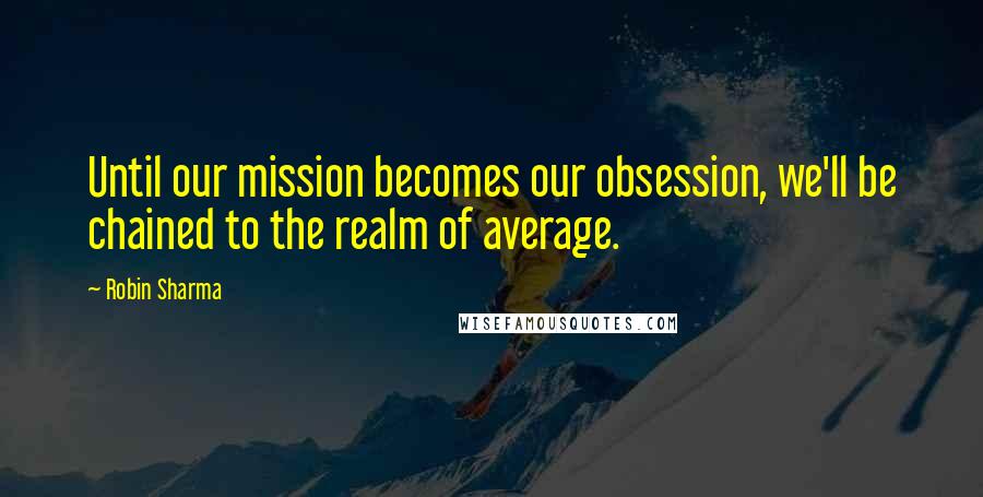 Robin Sharma Quotes: Until our mission becomes our obsession, we'll be chained to the realm of average.