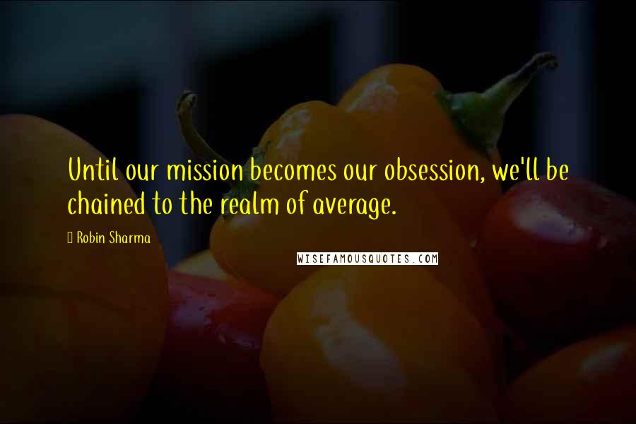 Robin Sharma Quotes: Until our mission becomes our obsession, we'll be chained to the realm of average.