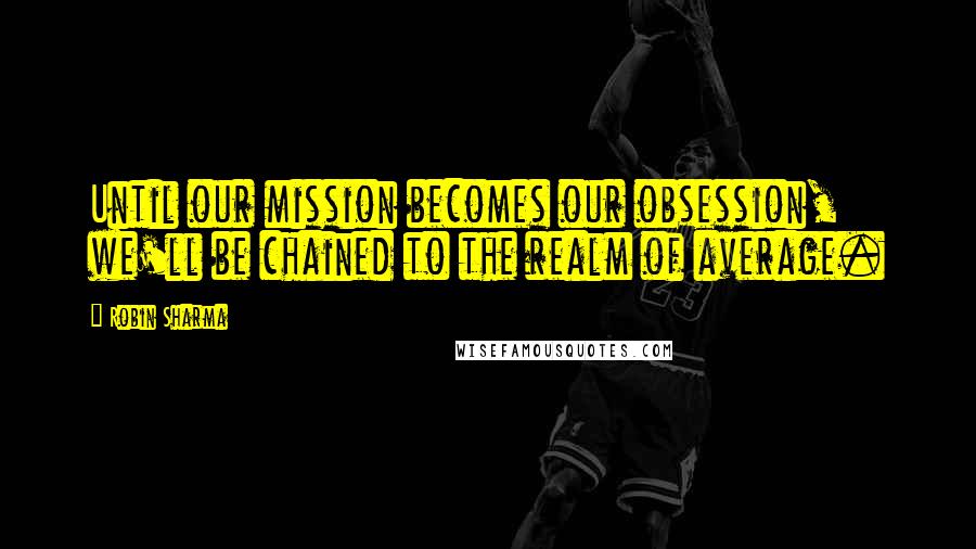 Robin Sharma Quotes: Until our mission becomes our obsession, we'll be chained to the realm of average.